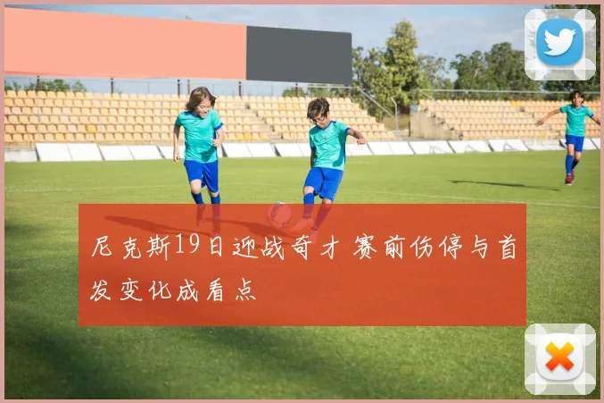 尼克斯19日迎战奇才 赛前伤停与首发变化成看点