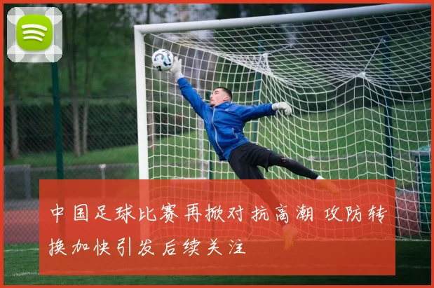 中国足球比赛再掀对抗高潮 攻防转换加快引发后续关注