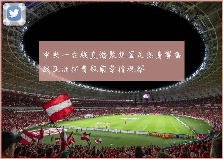 中央一台线直播聚焦国足热身赛备战亚洲杯晋级前景待观察