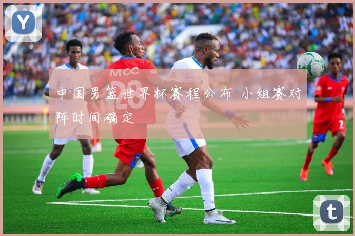 中国男篮世界杯赛程公布 小组赛对阵时间确定