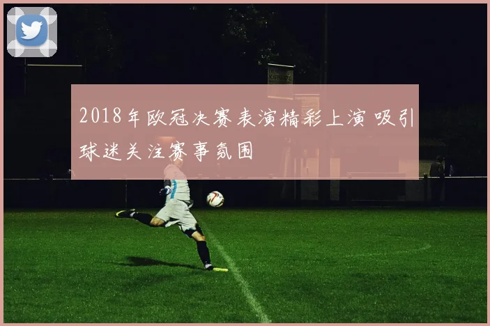2018年欧冠决赛表演精彩上演 吸引球迷关注赛事氛围