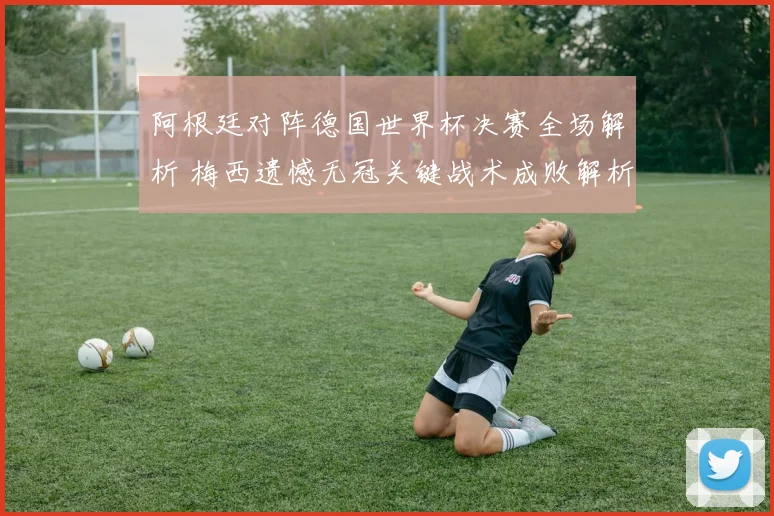 阿根廷对阵德国世界杯决赛全场解析 梅西遗憾无冠关键战术成败解析