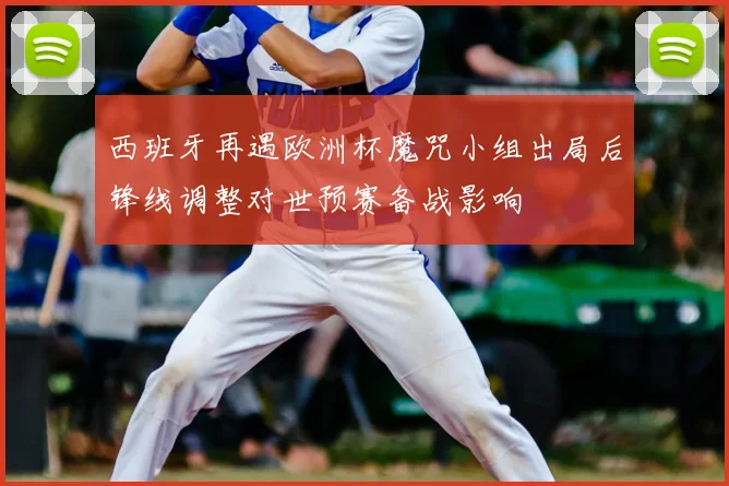 西班牙再遇欧洲杯魔咒小组出局后锋线调整对世预赛备战影响