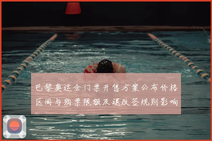 巴黎奥运会门票开售方案公布价格区间与购票限额及退改签规则影响