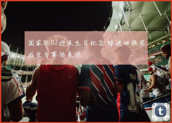国家队02迎来生日纪念 球迷回顾其成长与赛场表现