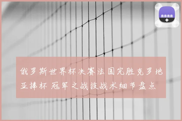 俄罗斯世界杯决赛法国完胜克罗地亚捧杯 冠军之战技战术细节盘点