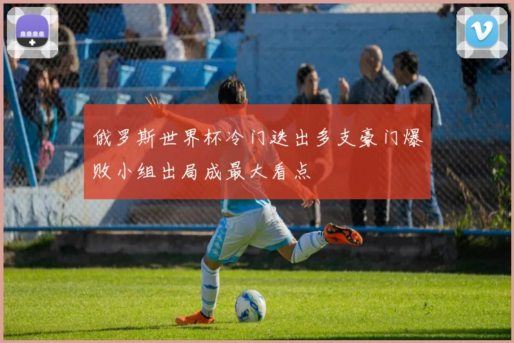 俄罗斯世界杯冷门迭出多支豪门爆败小组出局成最大看点