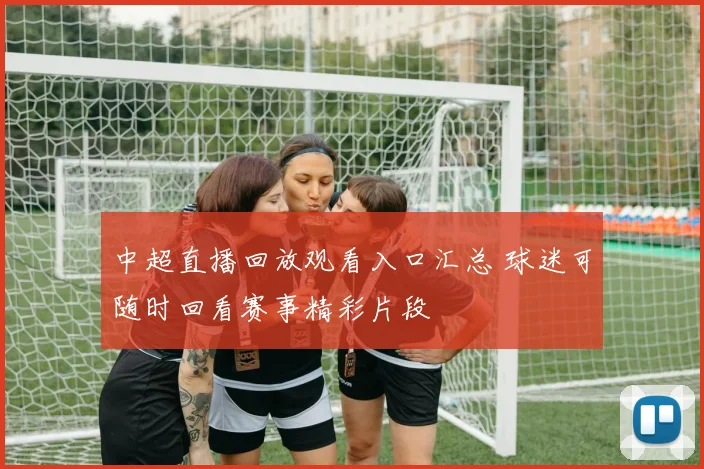 中超直播回放观看入口汇总 球迷可随时回看赛事精彩片段