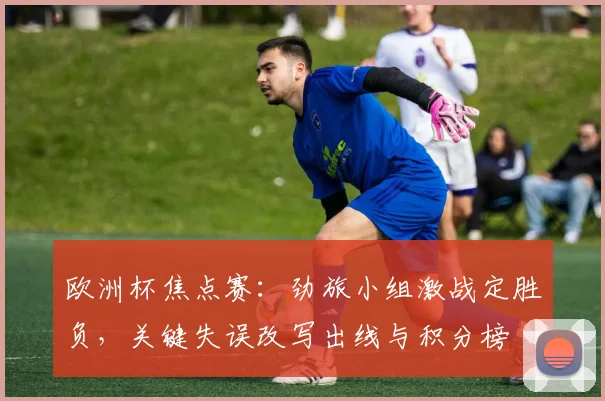 欧洲杯焦点赛：劲旅小组激战定胜负，关键失误改写出线与积分榜