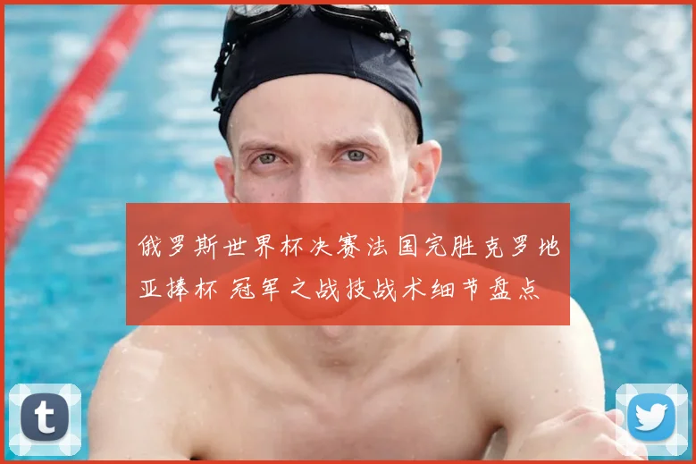 俄罗斯世界杯决赛法国完胜克罗地亚捧杯 冠军之战技战术细节盘点