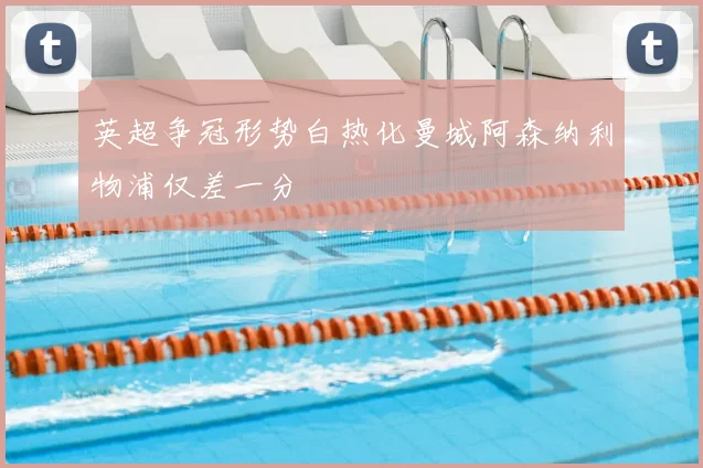 英超争冠形势白热化曼城阿森纳利物浦仅差一分