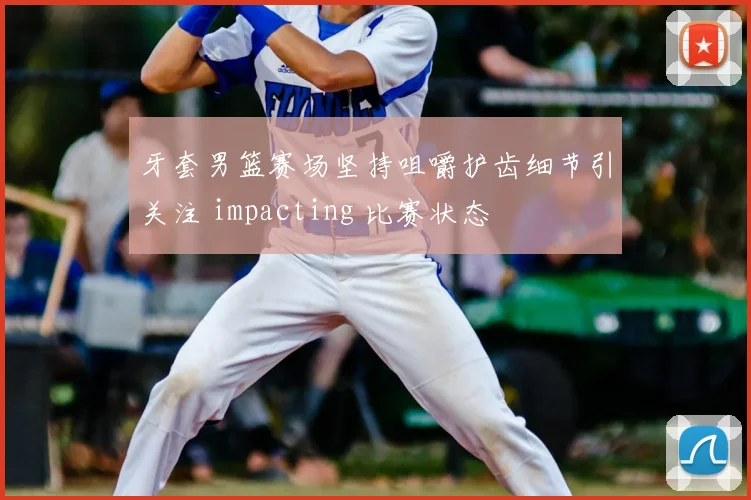 牙套男篮赛场坚持咀嚼护齿细节引关注 impacting 比赛状态