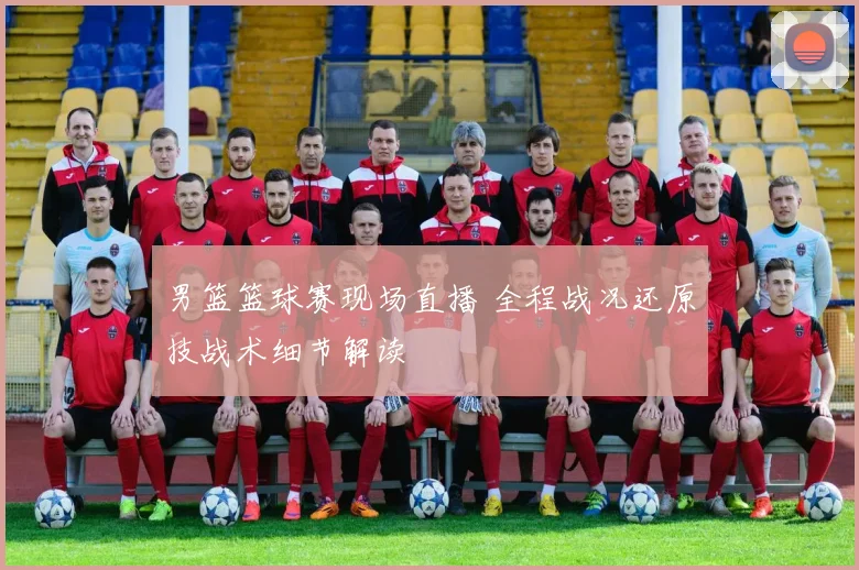 男篮篮球赛现场直播 全程战况还原技战术细节解读