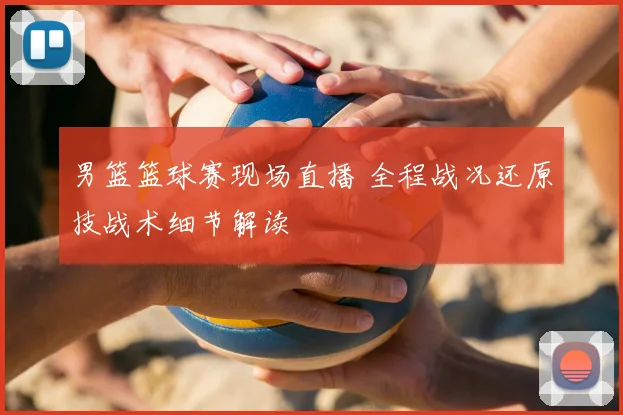 男篮篮球赛现场直播 全程战况还原技战术细节解读