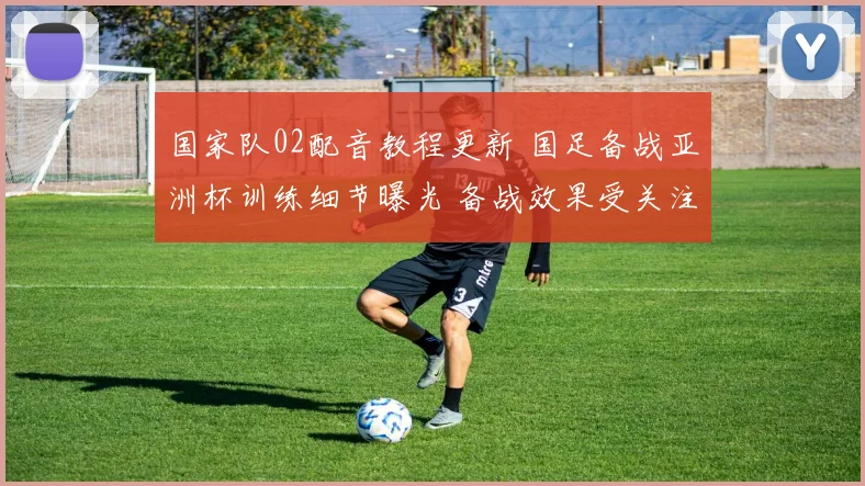 国家队02配音教程更新 国足备战亚洲杯训练细节曝光 备战效果受关注