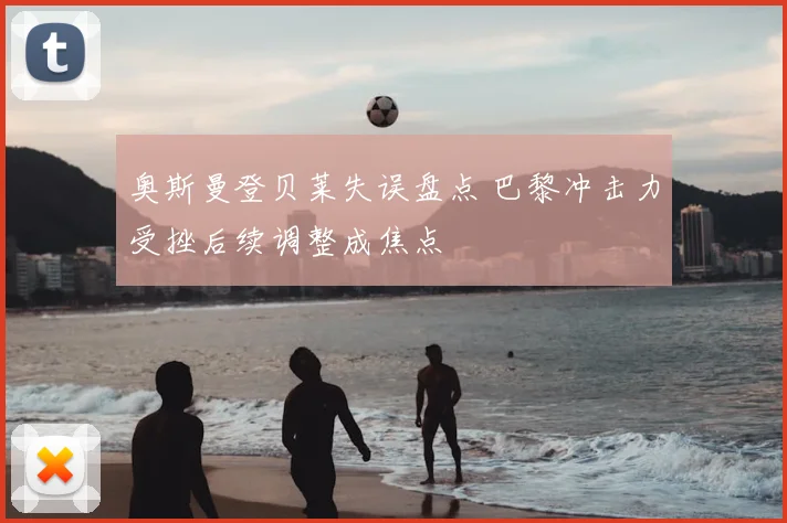 奥斯曼登贝莱失误盘点 巴黎冲击力受挫后续调整成焦点