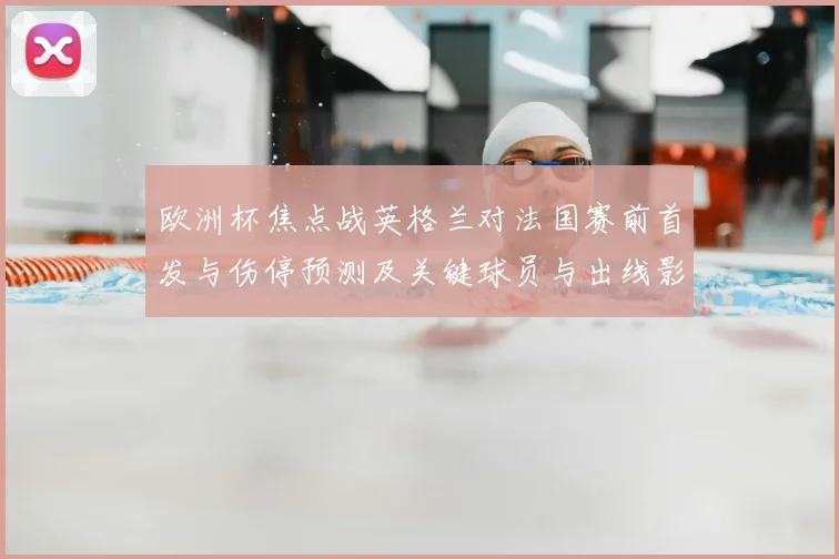 欧洲杯焦点战英格兰对法国赛前首发与伤停预测及关键球员与出线影响