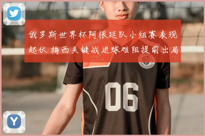 俄罗斯世界杯阿根廷队小组赛表现起伏 梅西关键战进球难阻提前出局