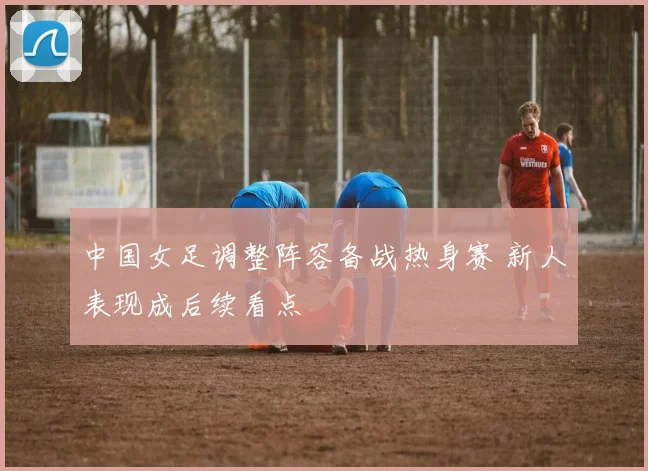 中国女足调整阵容备战热身赛 新人表现成后续看点
