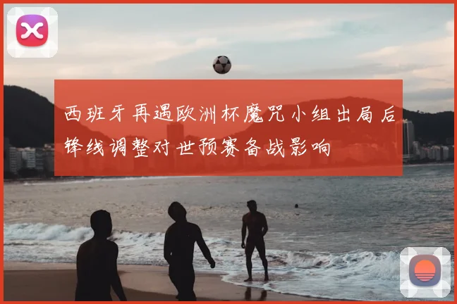 西班牙再遇欧洲杯魔咒小组出局后锋线调整对世预赛备战影响