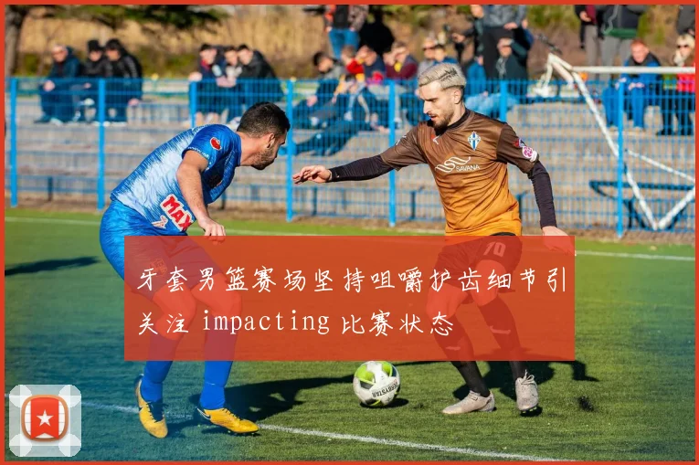 牙套男篮赛场坚持咀嚼护齿细节引关注 impacting 比赛状态