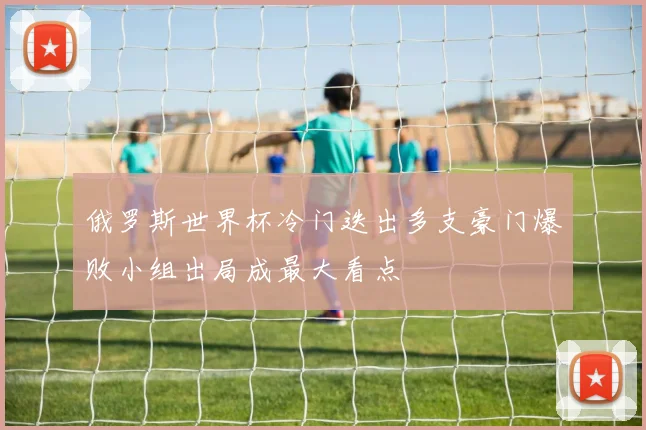 俄罗斯世界杯冷门迭出多支豪门爆败小组出局成最大看点