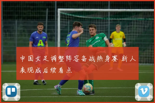 中国女足调整阵容备战热身赛 新人表现成后续看点