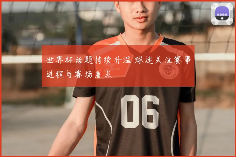 世界杯话题持续升温 球迷关注赛事进程与赛场看点